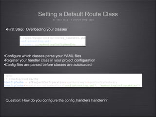 •First Step: Overloading your classes
Setting a Default Route Class
# /apps/myapp/config/config_handlers.yml
config/routing.yml:
class: myRoutingConfigHandler
# /apps/myapp/config/config_handlers.yml
config/routing.yml:
class: myRoutingConfigHandler
•Configure which classes parse your YAML files
•Register your handler class in your project configuration
•Config files are parsed before classes are autoloaded
Question: How do you configure the config_handlers handler??
do this only if you’re very lazy
<?php
// /config/config.php
$configCache = sfProjectConfiguration::getActive()->getConfigCache();
$configCache->registerConfigHandler('config/routing.yml', 'myRoutingConfigHandler');
<?php
// /config/config.php
$configCache = sfProjectConfiguration::getActive()->getConfigCache();
$configCache->registerConfigHandler('config/routing.yml', 'myRoutingConfigHandler');
 