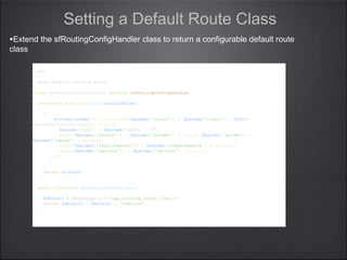 <?php
/**
* Sets default routing class
*/
class myRoutingConfigHandler extends sfRoutingConfigHandler
{
protected function parse($configFiles)
{
// ...
$routes[$name] = array(isset($params['class']) ? $params['class'] : $this-
>getDefaultRouteClass(), array(
$params['url'] ? $params['url'] : '/',
isset($params['params']) ? $params['params'] : (isset($params['param']) ?
$params['param'] : array()),
isset($params['requirements']) ? $params['requirements'] : array(),
isset($params['options']) ? $params['options'] : array(),
));
}
}
return $routes;
}
public function getDefaultRouteClass()
{
$default = sfConfig::get('app_routing_route_class');
return $default ? $default : 'sfRoute';
}
}
<?php
/**
* Sets default routing class
*/
class myRoutingConfigHandler extends sfRoutingConfigHandler
{
protected function parse($configFiles)
{
// ...
$routes[$name] = array(isset($params['class']) ? $params['class'] : $this-
>getDefaultRouteClass(), array(
$params['url'] ? $params['url'] : '/',
isset($params['params']) ? $params['params'] : (isset($params['param']) ?
$params['param'] : array()),
isset($params['requirements']) ? $params['requirements'] : array(),
isset($params['options']) ? $params['options'] : array(),
));
}
}
return $routes;
}
public function getDefaultRouteClass()
{
$default = sfConfig::get('app_routing_route_class');
return $default ? $default : 'sfRoute';
}
}
Setting a Default Route Class
•Extend the sfRoutingConfigHandler class to return a configurable default route
class
 