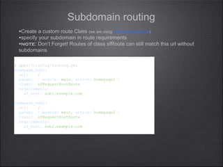 Subdomain routing
# apps/*/config/routing.yml
homepage_sub1:
url: /
param: { module: main, action: homepage1 }
class: sfRequestHostRoute
requirements:
sf_host: sub1.example.com
homepage_sub2:
url: /
param: { module: main, action: homepage2 }
class: sfRequestHostRoute
requirements:
sf_host: sub2.example.com
# apps/*/config/routing.yml
homepage_sub1:
url: /
param: { module: main, action: homepage1 }
class: sfRequestHostRoute
requirements:
sf_host: sub1.example.com
homepage_sub2:
url: /
param: { module: main, action: homepage2 }
class: sfRequestHostRoute
requirements:
sf_host: sub2.example.com
•Create a custom route Class (we are using sfRequestHostRoute)
•specify your subdomain in route requirements
•note: Don’t Forget! Routes of class sfRoute can still match this url without
subdomains.
 