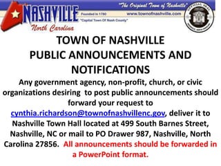 TOWN OF NASHVILLE
                  well
       PUBLIC ANNOUNCEMENTS AND
              NOTIFICATIONS
    Any government agency, non-profit, church, or civic
organizations desiring to post public announcements should
                   forward your request to
  cynthia.richardson@townofnashvillenc.gov, deliver it to
  Nashville Town Hall located at 499 South Barnes Street,
  Nashville, NC or mail to PO Drawer 987, Nashville, North
Carolina 27856. All announcements should be forwarded in
                    a PowerPoint format.
 
