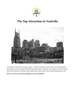 The Top Attractions in Nashville
Any trip to Nashville involves music - either listening to a live show or learning about
the history of what made Nashville become known as Music City. However, don't forget
that there's plenty of history and culture here, plus some other interesting things to do
Here's a few our favorites things to do in Nashville:
 
