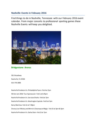 Nashville Events in February 2016
Find things to do in Nashville, Tennessee with our February 2016 event
calendar. From major concerts to professional sporting games these
Nashville Events will keep you delighted.
Bridgestone Arena:
501 Broadway
Nashville,Tn37203
615-770-2000
NashvillePredatorsVs.PhiladelphiaFlyers- Feb4at 7pm
WinterJam 2016 Tour Spectacular- Feb5 at 6:45pm
NashvillePredatorsVs.SanJose Sharks- Feb6at 7pm
NashvillePredatorsVs.WashingtonCapitals- Feb9at 7pm
Barry Manilow- Feb12 at 7:30pm
DisneyLive!MickeyandMinnie'sDoorwaytoMagic- Feb14 at 3pm & 6pm
NashvillePredatorsVs.DallasStars- Feb15at 7pm
 
