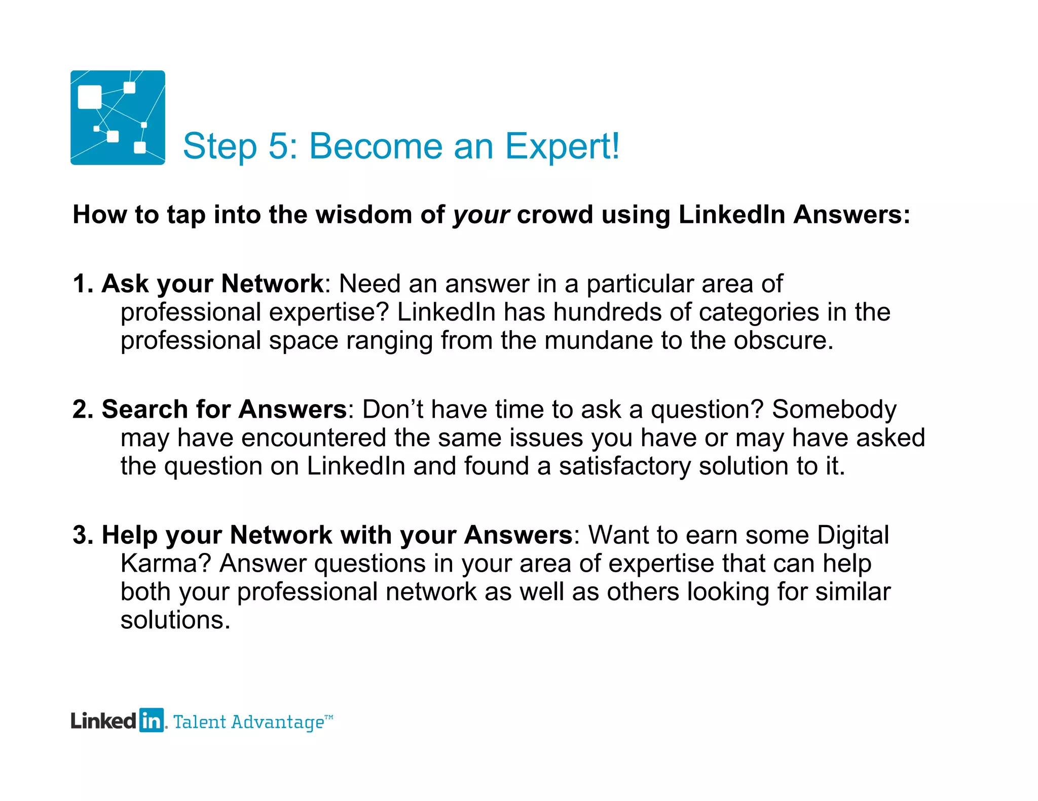 Step 5: Become an Expert!
How to tap into the wisdom of your crowd using LinkedIn Answers:

1. Ask your Network: Need an answer in a particular area of
    professional expertise? LinkedIn has hundreds of categories in the
    professional space ranging from the mundane to the obscure.

2. Search for Answers: Don’t have time to ask a question? Somebody
    may have encountered the same issues you have or may have asked
    the question on LinkedIn and found a satisfactory solution to it.

3. Help your Network with your Answers: Want to earn some Digital
    Karma? Answer questions in your area of expertise that can help
    both your professional network as well as others looking for similar
    solutions.
 