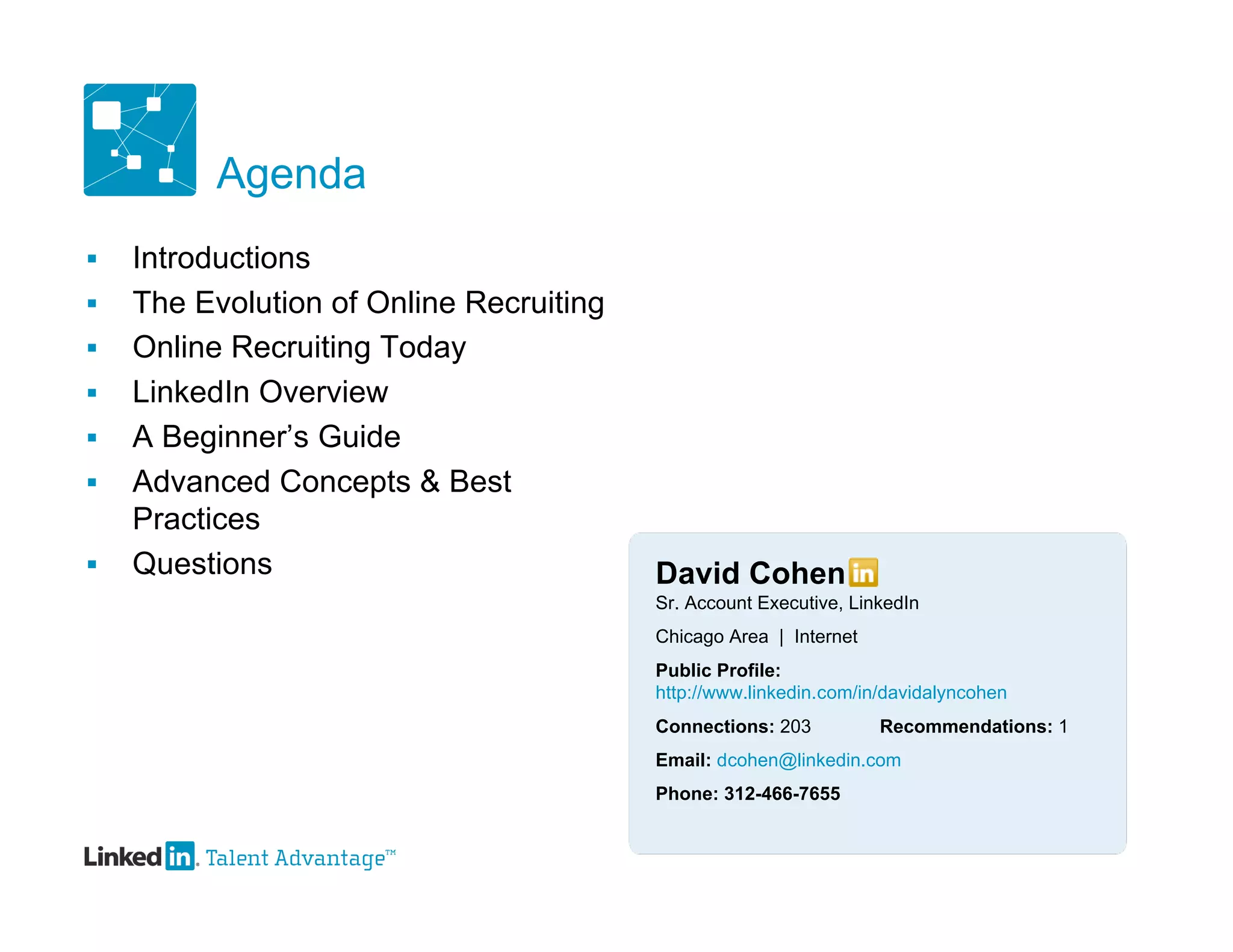 Agenda
   Introductions
   The Evolution of Online Recruiting
   Online Recruiting Today
   LinkedIn Overview
   A Beginner’s Guide
   Advanced Concepts & Best
    Practices
   Questions                            David Cohen
                                         Sr. Account Executive, LinkedIn
                                         Chicago Area | Internet
                                         Public Profile:
                                         http://www.linkedin.com/in/davidalyncohen
                                         Connections: 203          Recommendations: 1
                                         Email: dcohen@linkedin.com
                                         Phone: 312-466-7655
 