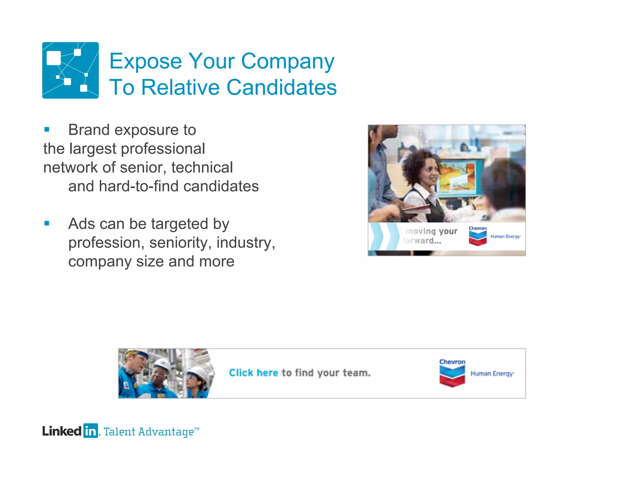 Expose Your Company
          To Relative Candidates
 Brand exposure to
the largest professional
network of senior, technical
    and hard-to-find candidates

   Ads can be targeted by
    profession, seniority, industry,
    company size and more
 