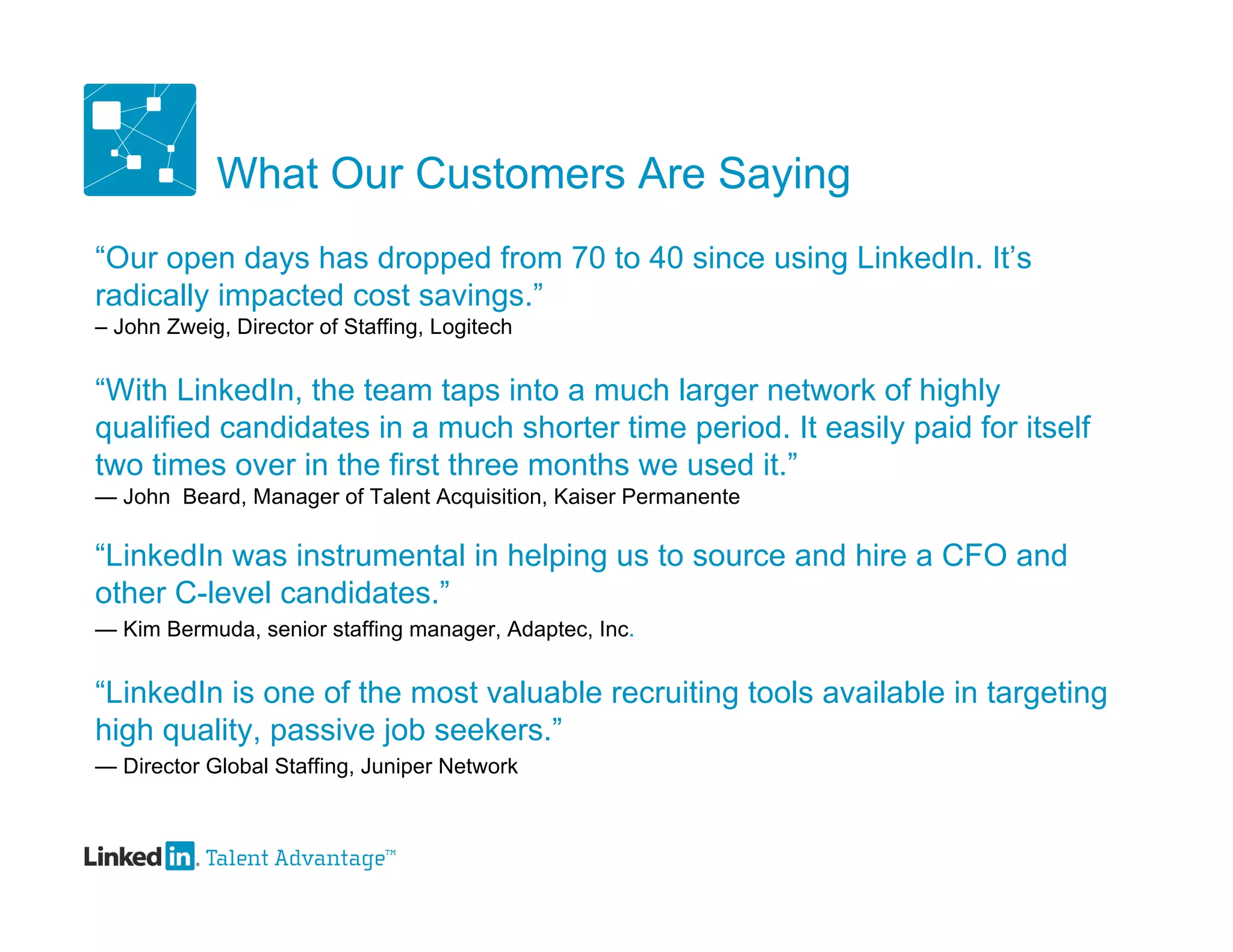 What Our Customers Are Saying
“Our open days has dropped from 70 to 40 since using LinkedIn. It’s
radically impacted cost savings.”
– John Zweig, Director of Staffing, Logitech


“With LinkedIn, the team taps into a much larger network of highly
qualified candidates in a much shorter time period. It easily paid for itself
two times over in the first three months we used it.”
— John Beard, Manager of Talent Acquisition, Kaiser Permanente

“LinkedIn was instrumental in helping us to source and hire a CFO and
other C-level candidates.”
— Kim Bermuda, senior staffing manager, Adaptec, Inc.


“LinkedIn is one of the most valuable recruiting tools available in targeting
high quality, passive job seekers.”
— Director Global Staffing, Juniper Network
 