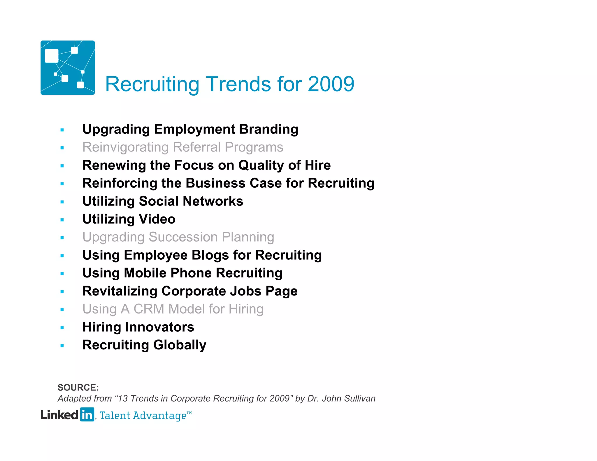Recruiting Trends for 2009

     Upgrading Employment Branding
     Reinvigorating Referral Programs
     Renewing the Focus on Quality of Hire
     Reinforcing the Business Case for Recruiting
     Utilizing Social Networks
     Utilizing Video
     Upgrading Succession Planning
     Using Employee Blogs for Recruiting
     Using Mobile Phone Recruiting
     Revitalizing Corporate Jobs Page
     Using A CRM Model for Hiring
     Hiring Innovators
     Recruiting Globally


SOURCE:
Adapted from “13 Trends in Corporate Recruiting for 2009” by Dr. John Sullivan
 