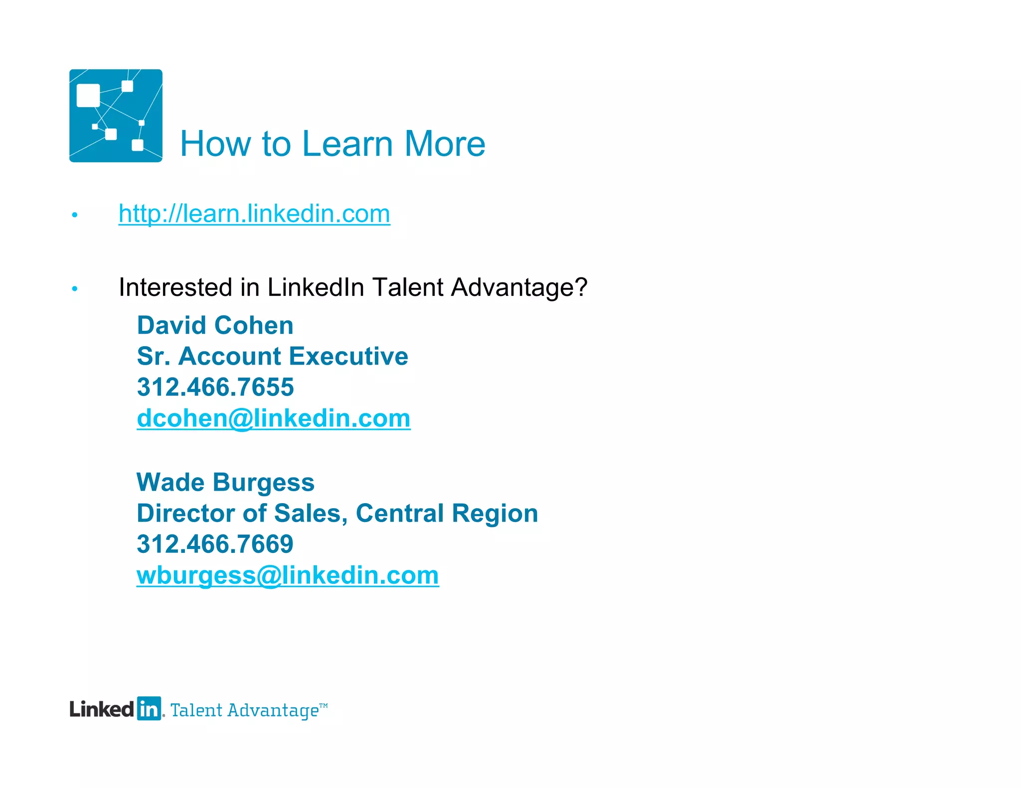 How to Learn More
•   http://learn.linkedin.com

•   Interested in LinkedIn Talent Advantage?
      David Cohen
      Sr. Account Executive
      312.466.7655
      dcohen@linkedin.com

     Wade Burgess
     Director of Sales, Central Region
     312.466.7669
     wburgess@linkedin.com
 