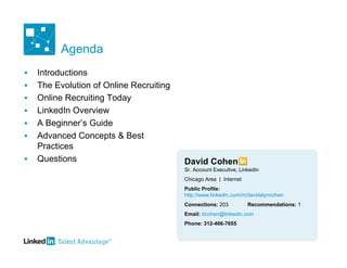 Agenda
   Introductions
   The Evolution of Online Recruiting
   Online Recruiting Today
   LinkedIn Overview
   A Beginner’s Guide
   Advanced Concepts & Best
    Practices
   Questions                            David Cohen
                                         Sr. Account Executive, LinkedIn
                                         Chicago Area | Internet
                                         Public Profile:
                                         http://www.linkedin.com/in/davidalyncohen
                                         Connections: 203          Recommendations: 1
                                         Email: dcohen@linkedin.com
                                         Phone: 312-466-7655
 
