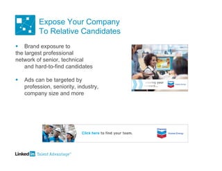 Expose Your Company
          To Relative Candidates
 Brand exposure to
the largest professional
network of senior, technical
    and hard-to-find candidates

   Ads can be targeted by
    profession, seniority, industry,
    company size and more
 