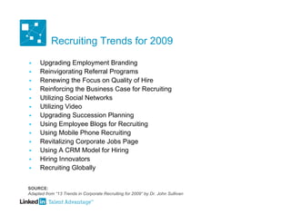 Recruiting Trends for 2009

     Upgrading Employment Branding
     Reinvigorating Referral Programs
     Renewing the Focus on Quality of Hire
     Reinforcing the Business Case for Recruiting
     Utilizing Social Networks
     Utilizing Video
     Upgrading Succession Planning
     Using Employee Blogs for Recruiting
     Using Mobile Phone Recruiting
     Revitalizing Corporate Jobs Page
     Using A CRM Model for Hiring
     Hiring Innovators
     Recruiting Globally


SOURCE:
Adapted from “13 Trends in Corporate Recruiting for 2009” by Dr. John Sullivan
 
