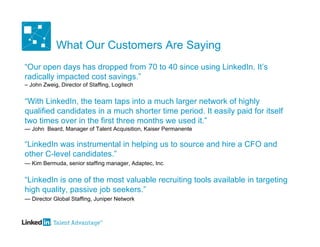 What Our Customers Are Saying
“Our open days has dropped from 70 to 40 since using LinkedIn. It’s
radically impacted cost savings.”
– John Zweig, Director of Staffing, Logitech


“With LinkedIn, the team taps into a much larger network of highly
qualified candidates in a much shorter time period. It easily paid for itself
two times over in the first three months we used it.”
— John Beard, Manager of Talent Acquisition, Kaiser Permanente

“LinkedIn was instrumental in helping us to source and hire a CFO and
other C-level candidates.”
— Kim Bermuda, senior staffing manager, Adaptec, Inc.


“LinkedIn is one of the most valuable recruiting tools available in targeting
high quality, passive job seekers.”
— Director Global Staffing, Juniper Network
 