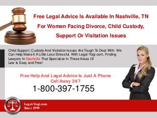 Free Legal Advice Is Available In Nashville, TN
For Women Facing Divorce, Child Custody,
Support Or Visitation Issues
Child Support, Custody And Visitation Issues Are Tough To Deal With. We
Can Help Make It A Little Less Stressful. With Legal-Yogi.com, Finding
Lawyers In Nashville That Specialize In These Areas Of
Law Is Easy and Free!
Free Help And Legal Advice Is Just A Phone
Call Away 24/7
1-800-397-1755
Legal-Yogi.com
Since 1999
 