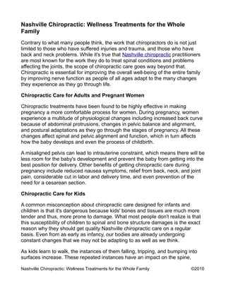 Nashville Chiropractic: Wellness Treatments for the Whole
Family
Contrary to what many people think, the work that chiropractors do is not just
limited to those who have suffered injuries and trauma, and those who have
back and neck problems. While it's true that Nashville chiropractic practitioners
are most known for the work they do to treat spinal conditions and problems
affecting the joints, the scope of chiropractic care goes way beyond that.
Chiropractic is essential for improving the overall well-being of the entire family
by improving nerve function as people of all ages adapt to the many changes
they experience as they go through life.

Chiropractic Care for Adults and Pregnant Women

Chiropractic treatments have been found to be highly effective in making
pregnancy a more comfortable process for women. During pregnancy, women
experience a multitude of physiological changes including increased back curve
because of abdominal protrusions, changes in pelvic balance and alignment,
and postural adaptations as they go through the stages of pregnancy. All these
changes affect spinal and pelvic alignment and function, which in turn affects
how the baby develops and even the process of childbirth.

A misaligned pelvis can lead to intrauterine constraint, which means there will be
less room for the baby's development and prevent the baby from getting into the
best position for delivery. Other benefits of getting chiropractic care during
pregnancy include reduced nausea symptoms, relief from back, neck, and joint
pain, considerable cut in labor and delivery time, and even prevention of the
need for a cesarean section.

Chiropractic Care for Kids

A common misconception about chiropractic care designed for infants and
children is that it's dangerous because kids' bones and tissues are much more
tender and thus, more prone to damage. What most people don't realize is that
this susceptibility of children to spinal and bone structure damages is the exact
reason why they should get quality Nashville chiropractic care on a regular
basis. Even from as early as infancy, our bodies are already undergoing
constant changes that we may not be adapting to as well as we think.

As kids learn to walk, the instances of them falling, tripping, and bumping into
surfaces increase. These repeated instances have an impact on the spine,

Nashville Chiropractic: Wellness Treatments for the Whole Family              ©2010
 