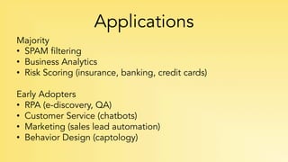 Applications
Majority
•  SPAM filtering
•  Business Analytics
•  Risk Scoring (insurance, banking, credit cards)
Early Adopters
•  RPA (e-discovery, QA)
•  Customer Service (chatbots)
•  Marketing (sales lead automation)
•  Behavior Design (captology)
 