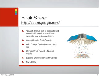 Book Search
http://books.google.com/
“Search the full text of books to ﬁnd
ones that interest you and learn
where to buy or borrow them.”
About Google Book Search
Add Google Book Search to your
site
Google Book Search - News &
Views
Explore Shakespeare with Google
My Library
22Wednesday, July 9, 2008
 
