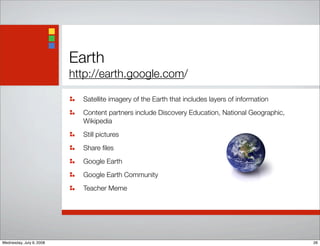 Earth
http://earth.google.com/
Satellite imagery of the Earth that includes layers of information
Content partners include Discovery Education, National Geographic,
Wikipedia
Still pictures
Share ﬁles
Google Earth
Google Earth Community
Teacher Meme
26Wednesday, July 9, 2008
 