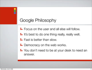 Google Philosophy
Focus on the user and all else will follow.
It’s best to do one thing really, really well.
Fast is better than slow.
Democracy on the web works.
You don’t need to be at your desk to need an
answer.
5Wednesday, July 9, 2008
 