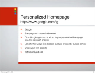 Personalized Homepage
http://www.google.com/ig
iGoogle
Start page with customized content
Other Google apps can be added to your personalized homepage
e.g., Co-op search engines
Lots of other widget-like doodads available created by outside parties
Create your own gadgets
Instructions and Tips
50Wednesday, July 9, 2008
 