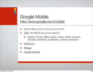 Google Mobile
http://www.google.com/mobile/
Search, Maps, Gmail, YouTube for your iPhone
SMS: Text 466453 with queries related to:
weather, movies, ﬂights, sports, stocks, deﬁne, products,
calculator, directions, translations, currency conversion
GOOG-411
Blogger
Google Calendar
68Wednesday, July 9, 2008
 