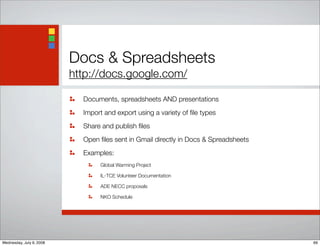 Docs & Spreadsheets
http://docs.google.com/
Documents, spreadsheets AND presentations
Import and export using a variety of ﬁle types
Share and publish ﬁles
Open ﬁles sent in Gmail directly in Docs & Spreadsheets
Examples:
Global Warming Project
IL-TCE Volunteer Documentation
ADE NECC proposals
NKO Schedule
69Wednesday, July 9, 2008
 