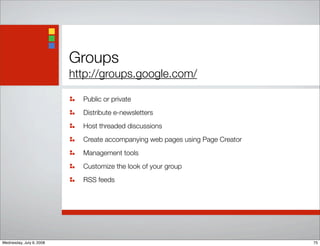 Groups
http://groups.google.com/
Public or private
Distribute e-newsletters
Host threaded discussions
Create accompanying web pages using Page Creator
Management tools
Customize the look of your group
RSS feeds
75Wednesday, July 9, 2008
 