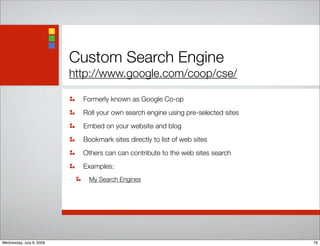 Custom Search Engine
http://www.google.com/coop/cse/
Formerly known as Google Co-op
Roll your own search engine using pre-selected sites
Embed on your website and blog
Bookmark sites directly to list of web sites
Others can can contribute to the web sites search
Examples:
My Search Engines
79Wednesday, July 9, 2008
 