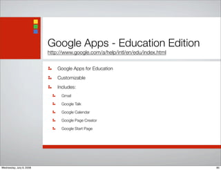Google Apps - Education Edition
http://www.google.com/a/help/intl/en/edu/index.html
Google Apps for Education
Customizable
Includes:
Gmail
Google Talk
Google Calendar
Google Page Creator
Google Start Page
80Wednesday, July 9, 2008
 