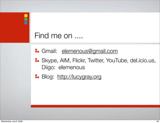 Find me on ....
Gmail: elemenous@gmail.com
Skype, AIM, Flickr, Twitter, YouTube, del.icio.us,
Diigo: elemenous
Blog: http://lucygray.org
84Wednesday, July 9, 2008
 