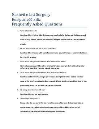 Nashville Lid Surgery
Restylane® Silk:
Frequently Asked Questions
1. What is Restylane Silk?
Restylane Silk is the first filler FDA-approved specifically for the lips and the lines around
them. Finally, there is an effective treatment designed just for the fine lines around the
mouth.
2. How is Restylane Silk actually used in treatment?
Restylane Silk is injected with a small needle in and around the lips, a treatment that takes
less than 30 minutes.
3. What makes Restylane Silk different from other dermal fillers?
Silk is a hyaluronic acid filler with a small particle size, making it the best treatment for
softening of superficial lines and natural-looking lips.
4. What makes Restylane Silk different from Restylane or Perlane?
Restylane and Perlane have larger particle size, making them better options for other
areas of the face (i.e. marionette lines, nasolabial folds, etc). Restylane Silk is ideal for the
patient who wants lips that look natural and refreshed.
5. How long does Restylane Silk last?
Restylane Silk may last up to one year
6. Are the injections painful?
Because the lips are one of the most sensitive areas of the face, Restylane contains a
numbing agent to make the treatment more comfortable. Additionally, a topical
anesthetic is used to make the treatment more comfortable.
 