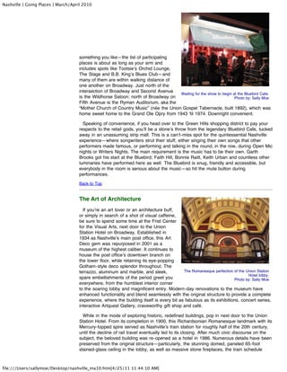 Nashville | Going Places | March/April 2010




                                     something you like—the list of participating
                                     places is about as long as your arm and
                                     includes spots like Tootsie’s Orchid Lounge,
                                     The Stage and B.B. King’s Blues Club—and
                                     many of them are within walking distance of
                                     one another on Broadway. Just north of the
                                     intersection of Broadway and Second Avenue
                                                                                    Waiting for the show to begin at the Bluebird Cafe.
                                     is the Wildhorse Saloon; north of Broadway on                                 Photo by: Sally Moe
                                     Fifth Avenue is the Ryman Auditorium, aka the
                                     “Mother Church of Country Music” (née the Union Gospel Tabernacle, built 1892), which was
                                     home sweet home to the Grand Ole Opry from 1943 ’til 1974. Downright convenient.

                                       Speaking of convenience, if you head over to the Green Hills shopping district to pay your
                                     respects to the retail gods, you’ll be a stone’s throw from the legendary Bluebird Cafe, tucked
                                     away in an unassuming strip mall. This is a can’t-miss spot for the quintessential Nashville
                                     experience—where songwriters strut their stuff, either singing their own songs that other
                                     performers made famous, or performing and talking in the round, in the row, during Open Mic
                                     nights or Writers Nights. The main requirement is the music has to be their own. Garth
                                     Brooks got his start at the Bluebird; Faith Hill, Bonnie Raitt, Keith Urban and countless other
                                     luminaries have performed here as well. The Bluebird is snug, friendly and accessible, but
                                     everybody in the room is serious about the music—so hit the mute button during
                                     performances.
                                     Back to Top


                                     The Art of Architecture
                                       If you’re an art lover or an architecture buff,
                                     or simply in search of a shot of visual caffeine,
                                     be sure to spend some time at the Frist Center
                                     for the Visual Arts, next door to the Union
                                     Station Hotel on Broadway. Established in
                                     1934 as Nashville’s main post office, this Art
                                     Deco gem was repurposed in 2001 as a
                                     museum of the highest caliber. It continues to
                                     house the post office’s downtown branch on
                                     the lower floor, while retaining its eye-popping
                                     Gotham-style deco splendor throughout. The
                                     terrazzo, aluminum and marble, and sleek,            The Romanesque perfection of the Union Station
                                                                                                                            Hotel lobby.
                                     spare embellishments of the period greet you                                   Photo by: Sally Moe
                                     everywhere, from the humblest interior corner
                                     to the soaring lobby and magnificent entry. Modern-day renovations to the museum have
                                     enhanced functionality and blend seamlessly with the original structure to provide a complete
                                     experience, where the building itself is every bit as fabulous as its exhibitions, concert series,
                                     interactive Artquest Gallery, craveworthy gift shop and café.

                                       While in the mode of exploring historic, redefined buildings, pop in next door to the Union
                                     Station Hotel. From its completion in 1900, this Richardsonian Romanesque landmark with its
                                     Mercury-topped spire served as Nashville’s train station for roughly half of the 20th century,
                                     until the decline of rail travel eventually led to its closing. After much civic discourse on the
                                     subject, the beloved building was re-opened as a hotel in 1986. Numerous details have been
                                     preserved from the original structure—particularly, the stunning domed, paneled 65-foot
                                     stained-glass ceiling in the lobby, as well as massive stone fireplaces, the train schedule



file:///Users/sallymoe/Desktop/nashville_ma10.htm[4/25/11 11:44:10 AM]
 