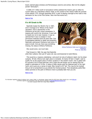 Nashville | Going Places | March/April 2010

                                                board, stained-glass windows and Romanesque columns and arches. (But not the alligator
                                                ponds? Seriously?)

                                                  In 2005, $11 million worth of renovations further polished this historic gem to reflect its
                                                current status as a Wyndham Historic Hotel, so the comfort of the interior fulfills the promise
                                                of the exterior. (FYI, through December 2010, a perk of staying overnight at the hotel is free
                                                admission for two to the Frist Center. Nice how that works out.)
                                                Back to Top


                                                It’s All Greek to Me
                                                  Nashville hosted the World’s Fair in 1897,
                                                and in homage to its “Athens of the South”
                                                reputation, built a reproduction of the
                                                Parthenon as the fair’s visual centerpiece. In
                                                keeping with world’s fair structures, it was built
                                                to inspire but not to last; however, it was so
                                                admired that it was re-created in more
                                                permanent materials some 20 years later. Due
                                                to painstaking attention to detail and proportion,
                                                Nashville’s permanent Parthenon took some 10
                                                years to build. And yet, there was something
                                                missing: the statue of Athena Parthenos.
                                                                                                                              Athena Parthenos holds court in Nashville’s
                                                   She would come...but much later.                                                                           Parthenon.
                                                                                                                                                    Photo by: Sally Moe
                                                  Fast forward to 1982, the year that Nashville
                                                artist Alan LeQuire, then just 27 years old, was commissioned to build Athena.

                                                  This would be a massive undertaking—and proof not only of LeQuire’s talent, but his sheer
                                                audacity. All told, Athena took eight years to complete. At nearly 42 feet in height—said to
                                                qualify her as the largest piece of indoor sculpture in the western world—she is gilded with
                                                8.5 pounds of 23.75 karat gold leaf, and (I hope she will forgive me for sharing this) her
                                                weight is estimated at 12 tons. A statue of Nike stands atop the flattened palm of her right
                                                hand, and to give you a sense of scale, Nike herself is 6’4” tall. This may be the hardest
                                                thing of all to comprehend as you behold the finished product: That deceptively petite Nike
                                                statue perched on the palm of Athena’s hand is probably taller than you are.
                                                Back to Top




      For information regarding change of address, tours, cruises, tickets, or merchandise, please contact the AAA branch office nearest you or visit AAA.com.
                               Comments regarding the functionality of this site should be directed to webmaster@aaagoingplaces.com
                                                     All content copyright ©2009 AAA Going Places Magazine.




file:///Users/sallymoe/Desktop/nashville_ma10.htm[4/25/11 11:44:10 AM]
 