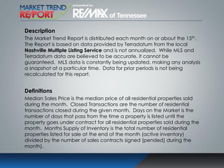 Description
The Market Trend Report is distributed each month on or about the 15th.
The Report is based on data provided by Terradatum from the local
Nashville Multiple Listing Service and is not annualized. While MLS and
Terradatum data are believed to be accurate, it cannot be
guaranteed. MLS data is constantly being updated, making any analysis
a snapshot at a particular time. Data for prior periods is not being
recalculated for this report.
Definitions
Median Sales Price is the median price of all residential properties sold
during the month. Closed Transactions are the number of residential
transactions closed during the given month. Days on the Market is the
number of days that pass from the time a property is listed until the
property goes under contract for all residential properties sold during the
month. Months Supply of Inventory is the total number of residential
properties listed for sale at the end of the month (active inventory)
divided by the number of sales contracts signed (pended) during the
month).
 