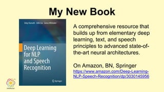 My New Book
A comprehensive resource that
builds up from elementary deep
learning, text, and speech
principles to advanced state-of-
the-art neural architectures.
On Amazon, BN, Springer
https://www.amazon.com/Deep-Learning-
NLP-Speech-Recognition/dp/3030145956
 