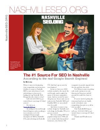 NashvilleSEO.ORG

NASHVILLESEO.ORG

NashvilleSEO.org is
your #1 source for
SEO in Nashville TN
according to the real
Google search
engines!

The #1 Source For SEO In Nashville
According to the real Google Search Engines!
By Mike Long

When it comes to dominating
your competition on the internet,
whether it comes to Nashville
SEO or any other form of web
advertising, or when you’re
looking for top Nashville Web
Design then the choice is clear!
Call (615) 601-3969 to get
started (Leave a message if I don’t
answer.)
Or visit us at
NashvilleSEO.org.
According to the real Google
Search Engines, and according to
our customers, we’re the
undisputed heavyweight
champion of SEO in Nashville
TN, and web design in Nashville

1

TN. And that’s great news for
your business!
In fact we have over 1000
websites ranked at the top of the
real Google search engines for
many of the most competitive
terms. And we can do the same
thing for you. So not only can we
rank you for Nashville SEO and
Franklin SEO, we can rank all
over the world.
And when it comes to top
website design for Nashville and
web design for Franklin TN we’ve
got you covered.
We’ve been doing SEO and
graphics design since 1998 and
we’ve worked with thousands of
businesses, even fortune 500

companies to greatly expand what
they do and how they do it.
Yes! When it comes to getting
cash ready customers to your
doorstep in Tennessee and all
around the world the choice is
clear.
If you’re tired of getting the
runaround and you are ﬁnally
ready to dominate your
competition then give us a call or
visit us online!
Visit NashvilleSEO.org or
call us at (615) 601-3969 to get
started (Leave a message if I don’t
answer.)
Thanks and I’ll talk to you
soon!

 