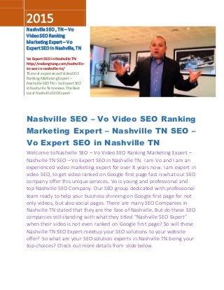 2015
NashvilleSEO, TN – Vo
VideoSEORanking
Marketing Expert – Vo
ExpertSEOin Nashville,TN
Vo Expert SEO in Nashville TN
http://vodangtung.com/nashville-
tn-seo-in-nashville-tn/
The real experiencedVideoSEO
RankingMarketingExpert –
NashvilleSEOTN – VoExpertSEO
inNashville Tennessee.The Best
Local NashvilleSEOExpert
Nashville SEO – Vo Video SEO Ranking
Marketing Expert – Nashville TN SEO –
Vo Expert SEO in Nashville TN
Welcome to Nashville SEO – Vo Video SEO Ranking Marketing Expert –
Nashville TN SEO – Vo Expert SEO in Nashville TN. I am Vo and I am an
experienced video marketing expert for over 8 years now. I am expert in
video SEO, to get video ranked on Google first page fast is what our SEO
company offer this unique services. Vo is young and professional and
top Nashville SEO Company. Our SEO group dedicated with professional
team ready to help your business shinning on Google first page for not
only videos, but also social pages. There are many SEO Companies in
Nashville TN stated that they are the face of Nashville, But do these SEO
companies still standing with what they titled “Nashville SEO Expert”
when their video is not even ranked on Google first page? So will these
Nashville TN SEO Expert meetup your SEO solutions to your website
offer? So what are your SEO solution experts in Nashville TN being your
top choices? Check out more details from slide below.
 
