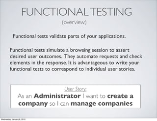 FUNCTIONAL TESTING
                                  (overview)

            Functional tests validate parts of your applications.

         Functional tests simulate a browsing session to assert
         desired user outcomes. They automate requests and check
         elements in the response. It is advantageous to write your
         functional tests to correspond to individual user stories.


                                    User Story:
                 As an Administrator I want to create a
                 company so I can manage companies

Wednesday, January 6, 2010
 