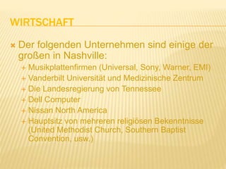WIRTSCHAFT
 Der folgenden Unternehmen sind einige der
großen in Nashville:
 Musikplattenfirmen (Universal, Sony, Warner, EMI)
 Vanderbilt Universität und Medizinische Zentrum
 Die Landesregierung von Tennessee
 Dell Computer
 Nissan North America
 Hauptsitz von mehreren religiösen Bekenntnisse
(United Methodist Church, Southern Baptist
Convention, usw.)
 