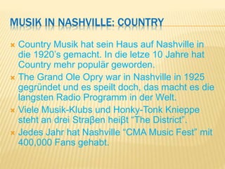 MUSIK IN NASHVILLE: COUNTRY
 Country Musik hat sein Haus auf Nashville in
die 1920’s gemacht. In die letze 10 Jahre hat
Country mehr populär geworden.
 The Grand Ole Opry war in Nashville in 1925
gegründet und es speilt doch, das macht es die
langsten Radio Programm in der Welt.
 Viele Musik-Klubs und Honky-Tonk Knieppe
steht an drei Straβen heiβt “The District”.
 Jedes Jahr hat Nashville “CMA Music Fest” mit
400,000 Fans gehabt.
 