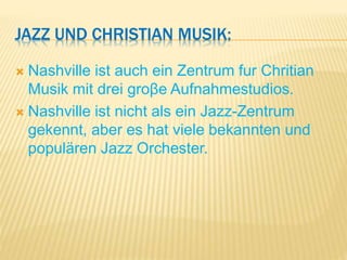 JAZZ UND CHRISTIAN MUSIK:
 Nashville ist auch ein Zentrum fur Chritian
Musik mit drei groβe Aufnahmestudios.
 Nashville ist nicht als ein Jazz-Zentrum
gekennt, aber es hat viele bekannten und
populären Jazz Orchester.
 