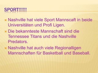 SPORT!!!!!!
 Nashville hat viele Sport Mannscaft in beide
Universitäten und Profi Ligen.
 Die bekannteste Mannschaft sind die
Tennessee Titans und die Nashville
Predators.
 Nashville hat auch viele Regionalligen
Mannschaften für Basketball und Baseball.
 