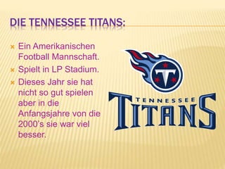 DIE TENNESSEE TITANS:
 Ein Amerikanischen
Football Mannschaft.
 Spielt in LP Stadium.
 Dieses Jahr sie hat
nicht so gut spielen
aber in die
Anfangsjahre von die
2000’s sie war viel
besser.
 