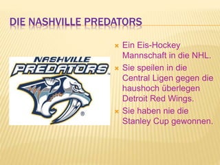 DIE NASHVILLE PREDATORS
 Ein Eis-Hockey
Mannschaft in die NHL.
 Sie speilen in die
Central Ligen gegen die
haushoch überlegen
Detroit Red Wings.
 Sie haben nie die
Stanley Cup gewonnen.
 