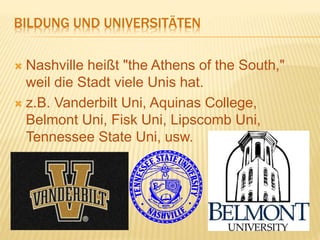 BILDUNG UND UNIVERSITÄTEN
 Nashville heißt "the Athens of the South,"
weil die Stadt viele Unis hat.
 z.B. Vanderbilt Uni, Aquinas College,
Belmont Uni, Fisk Uni, Lipscomb Uni,
Tennessee State Uni, usw.
 