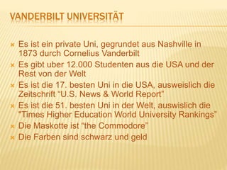 VANDERBILT UNIVERSITÄT
 Es ist ein private Uni, gegrundet aus Nashville in
1873 durch Cornelius Vanderbilt
 Es gibt uber 12.000 Studenten aus die USA und der
Rest von der Welt
 Es ist die 17. besten Uni in die USA, ausweislich die
Zeitschrift “U.S. News & World Report”
 Es ist die 51. besten Uni in der Welt, auswislich die
"Times Higher Education World University Rankings”
 Die Maskotte ist “the Commodore”
 Die Farben sind schwarz und geld
 