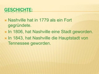 GESCHICHTE:
 Nashville hat in 1779 als ein Fort
gegründete.
 In 1806, hat Nashville eine Stadt geworden.
 In 1843, hat Nashville die Hauptstadt von
Tennessee geworden.
 