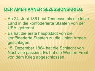 DER AMERIKÄNER SEZESSIONSKRIEG:
 An 24. Juni 1861 hat Tennesse als die letze
Land in die konföderierte Staaten von der
USA getrennt.
 Es hat die erste hauptstadt von die
konföderierte Staaten zu die Union Armee
geschlagen.
 15. Dezember 1864 hat die Schlacht von
Nashville passiert. Es hat die Westen Front
von dem Krieg abgeschlossen.
 