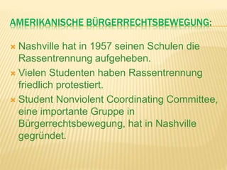 AMERIKANISCHE BÜRGERRECHTSBEWEGUNG:
 Nashville hat in 1957 seinen Schulen die
Rassentrennung aufgeheben.
 Vielen Studenten haben Rassentrennung
friedlich protestiert.
 Student Nonviolent Coordinating Committee,
eine importante Gruppe in
Bürgerrechtsbewegung, hat in Nashville
gegründet.
 