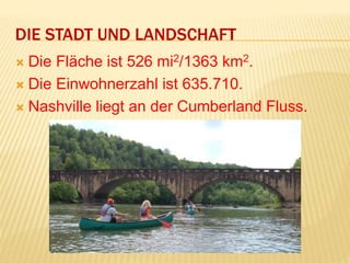 DIE STADT UND LANDSCHAFT
 Die Fläche ist 526 mi2/1363 km2.
 Die Einwohnerzahl ist 635.710.
 Nashville liegt an der Cumberland Fluss.
 