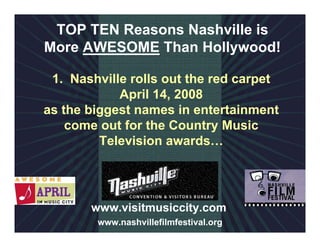 TOP TEN Reasons Nashville is
More AWESOME Than Hollywood!

 1. Nashville rolls out the red carpet
            April 14, 2008
as the biggest names in entertainment
    come out for the Country Music
         Television awards…




       www.visitmusiccity.com
        www.nashvillefilmfestival.org
 